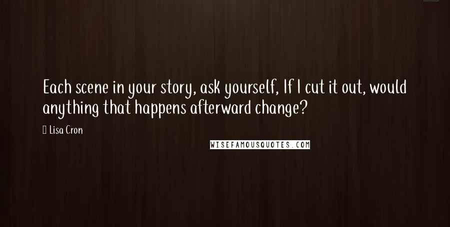 Lisa Cron quotes: Each scene in your story, ask yourself, If I cut it out, would anything that happens afterward change?