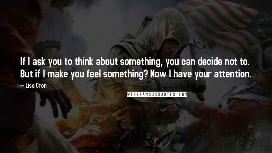 Lisa Cron quotes: If I ask you to think about something, you can decide not to. But if I make you feel something? Now I have your attention. Lisa Cron quotes: If I ask you to think about something, you can decide not to. But if I make you feel something? Now I have your attention.