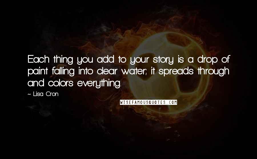 Lisa Cron quotes: Each thing you add to your story is a drop of paint falling into clear water; it spreads through and colors everything.