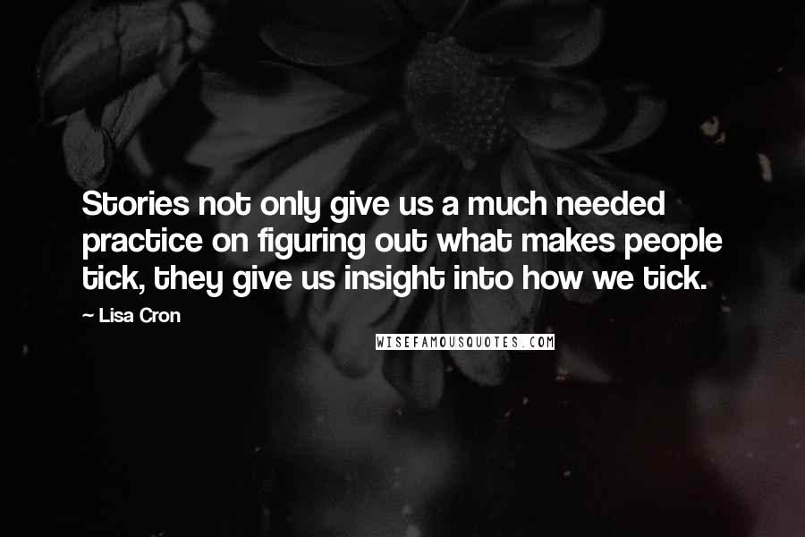 Lisa Cron quotes: Stories not only give us a much needed practice on figuring out what makes people tick, they give us insight into how we tick. Lisa Cron quotes: Stories not only give us a much needed practice on figuring out what makes people tick, they give us insight into how we tick.