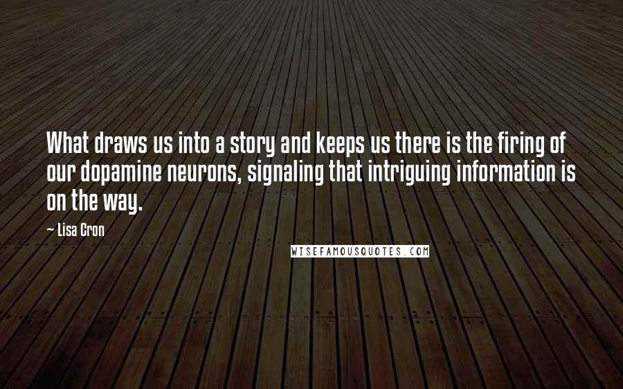 Lisa Cron quotes: What draws us into a story and keeps us there is the firing of our dopamine neurons, signaling that intriguing information is on the way. Lisa Cron quotes: What draws us into a story and keeps us there is the firing of our dopamine neurons, signaling that intriguing information is on the way.