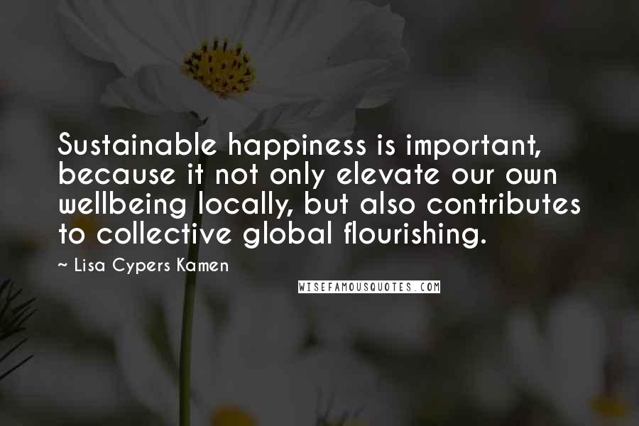 Lisa Cypers Kamen quotes: Sustainable happiness is important, because it not only elevate our own wellbeing locally, but also contributes to collective global flourishing.