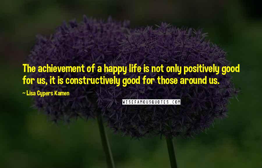Lisa Cypers Kamen quotes: The achievement of a happy life is not only positively good for us, it is constructively good for those around us.