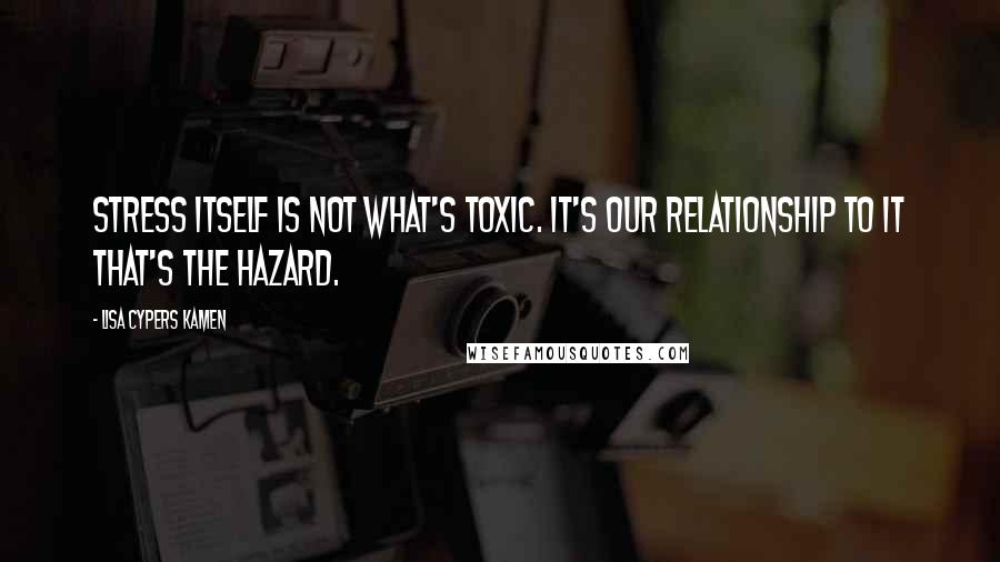 Lisa Cypers Kamen quotes: Stress itself is not what's toxic. It's our relationship to it that's the hazard.