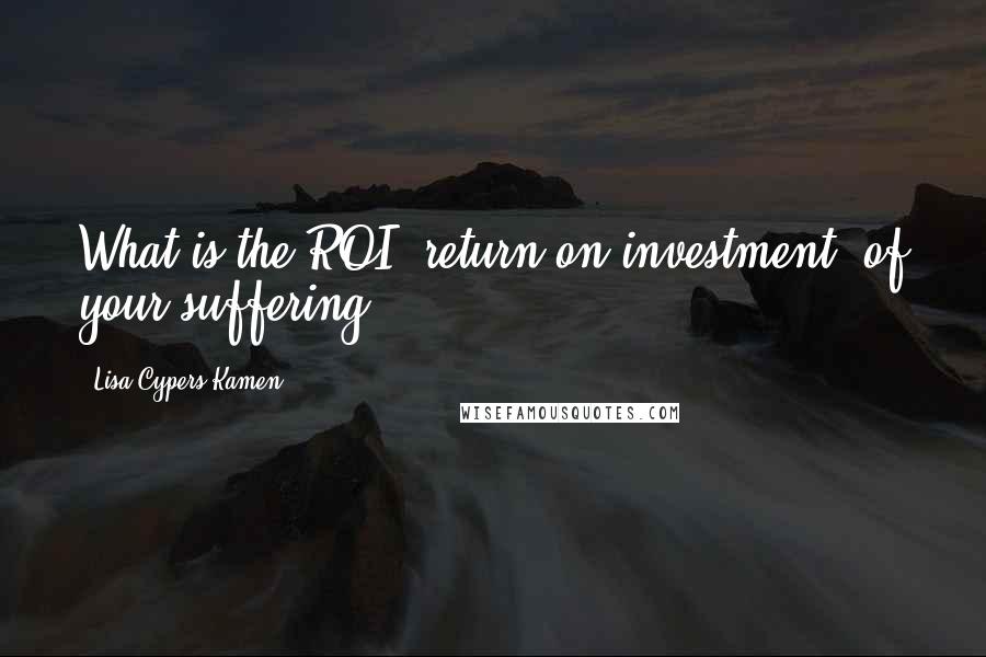 Lisa Cypers Kamen quotes: What is the ROI (return on investment) of your suffering?