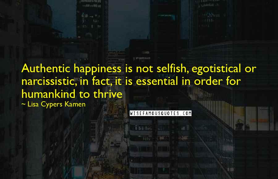 Lisa Cypers Kamen quotes: Authentic happiness is not selfish, egotistical or narcissistic, in fact, it is essential in order for humankind to thrive