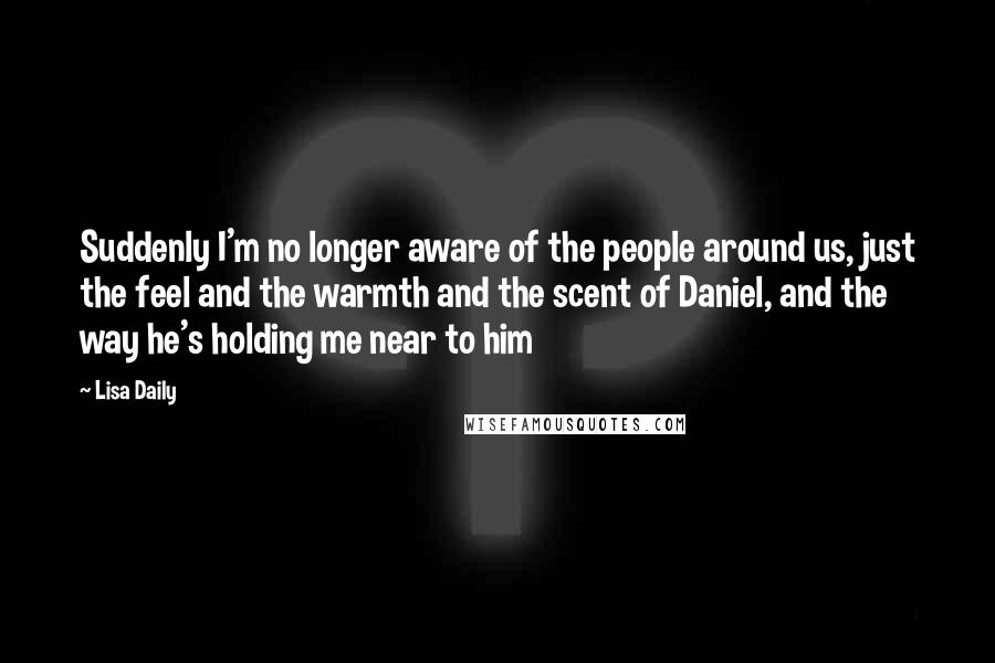 Lisa Daily quotes: Suddenly I'm no longer aware of the people around us, just the feel and the warmth and the scent of Daniel, and the way he's holding me near to him Lisa Daily quotes: Suddenly I'm no longer aware of the people around us, just the feel and the warmth and the scent of Daniel, and the way he's holding me near to him