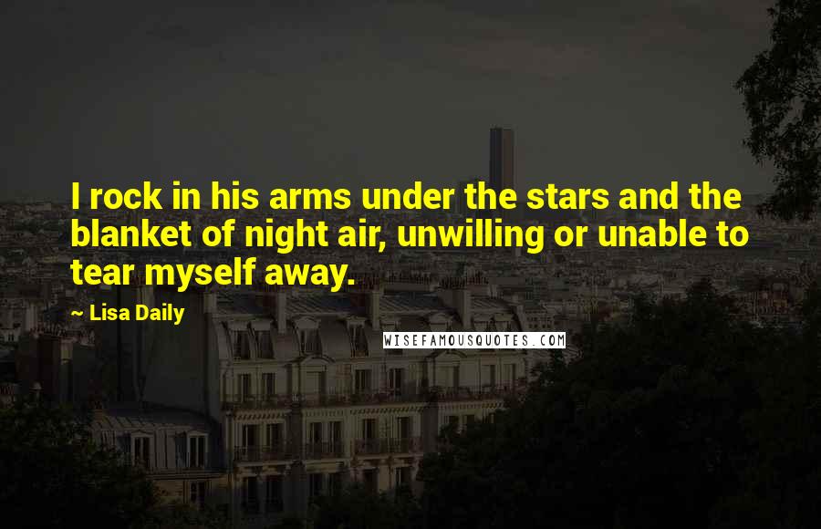 Lisa Daily quotes: I rock in his arms under the stars and the blanket of night air, unwilling or unable to tear myself away. Lisa Daily quotes: I rock in his arms under the stars and the blanket of night air, unwilling or unable to tear myself away.