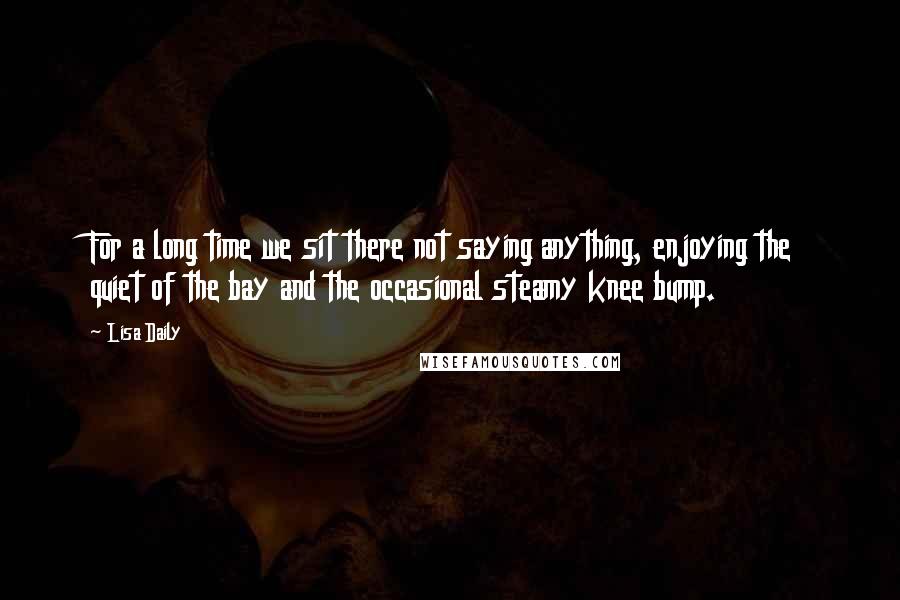 Lisa Daily quotes: For a long time we sit there not saying anything, enjoying the quiet of the bay and the occasional steamy knee bump. Lisa Daily quotes: For a long time we sit there not saying anything, enjoying the quiet of the bay and the occasional steamy knee bump.