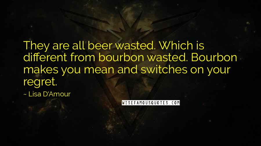 Lisa D'Amour quotes: They are all beer wasted. Which is different from bourbon wasted. Bourbon makes you mean and switches on your regret.