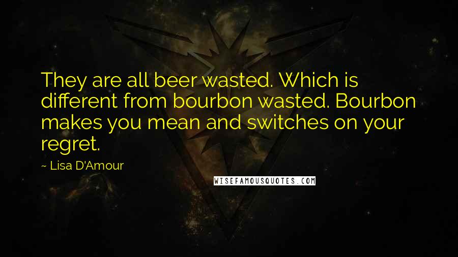 Lisa D'Amour quotes: They are all beer wasted. Which is different from bourbon wasted. Bourbon makes you mean and switches on your regret. Lisa D'Amour quotes: They are all beer wasted. Which is different from bourbon wasted. Bourbon makes you mean and switches on your regret.