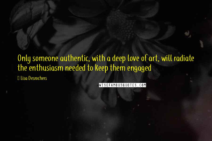 Lisa Desrochers quotes: Only someone authentic, with a deep love of art, will radiate the enthusiasm needed to keep them engaged