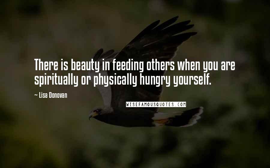 Lisa Donovan quotes: There is beauty in feeding others when you are spiritually or physically hungry yourself.