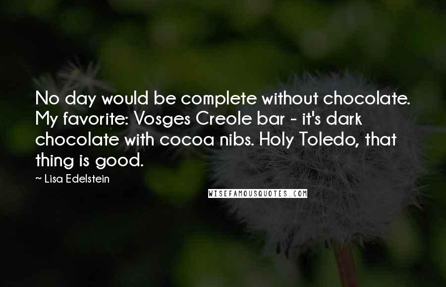 Lisa Edelstein quotes: No day would be complete without chocolate. My favorite: Vosges Creole bar - it's dark chocolate with cocoa nibs. Holy Toledo, that thing is good.