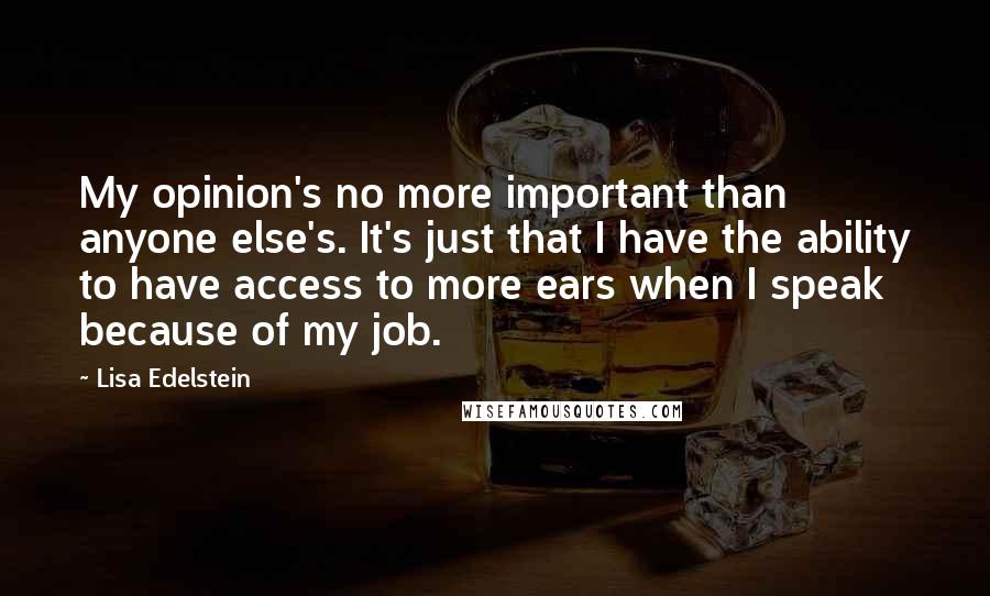 Lisa Edelstein quotes: My opinion's no more important than anyone else's. It's just that I have the ability to have access to more ears when I speak because of my job. Lisa Edelstein quotes: My opinion's no more important than anyone else's. It's just that I have the ability to have access to more ears when I speak because of my job.