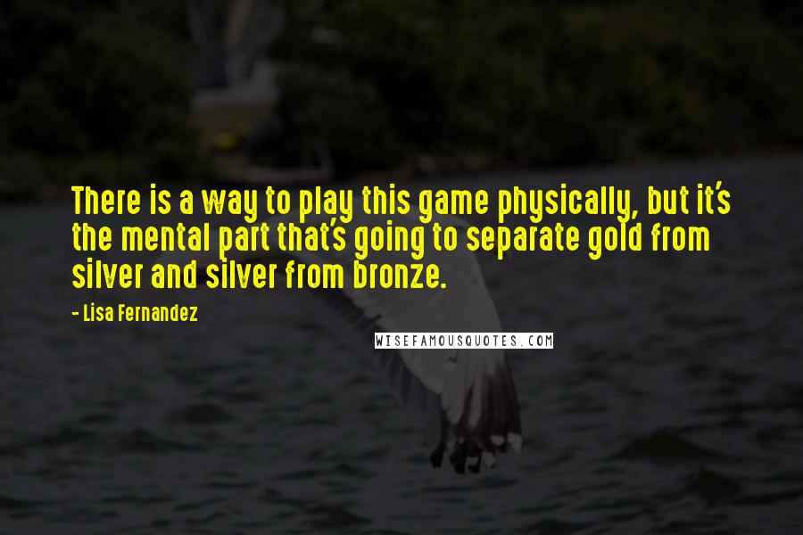 Lisa Fernandez quotes: There is a way to play this game physically, but it's the mental part that's going to separate gold from silver and silver from bronze.