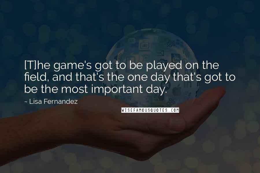 Lisa Fernandez quotes: [T]he game's got to be played on the field, and that's the one day that's got to be the most important day.