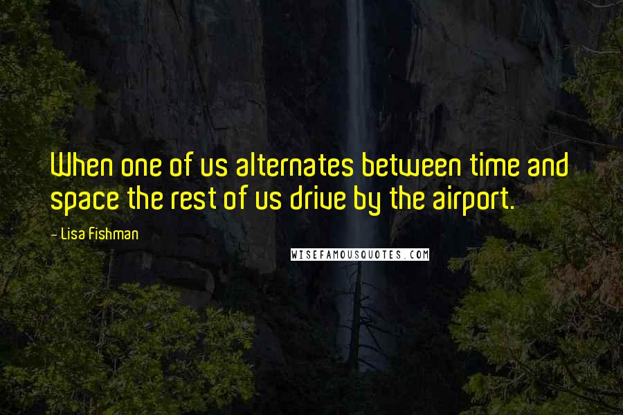 Lisa Fishman quotes: When one of us alternates between time and space the rest of us drive by the airport.
