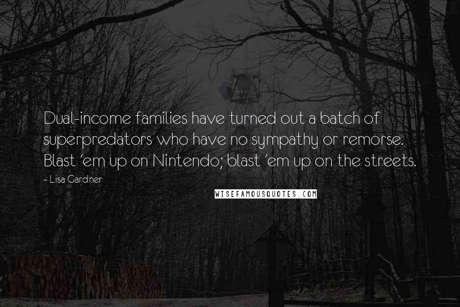 Lisa Gardner quotes: Dual-income families have turned out a batch of superpredators who have no sympathy or remorse. Blast 'em up on Nintendo; blast 'em up on the streets. Lisa Gardner quotes: Dual-income families have turned out a batch of superpredators who have no sympathy or remorse. Blast 'em up on Nintendo; blast 'em up on the streets.