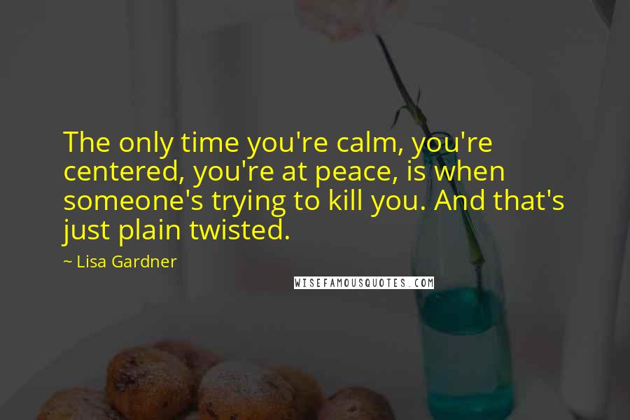 Lisa Gardner quotes: The only time you're calm, you're centered, you're at peace, is when someone's trying to kill you. And that's just plain twisted. Lisa Gardner quotes: The only time you're calm, you're centered, you're at peace, is when someone's trying to kill you. And that's just plain twisted.