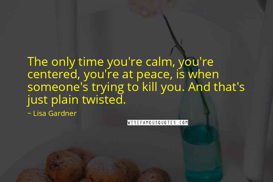 Lisa Gardner quotes: The only time you're calm, you're centered, you're at peace, is when someone's trying to kill you. And that's just plain twisted.