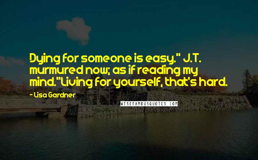 Lisa Gardner quotes: Dying for someone is easy." J.T. murmured now; as if reading my mind."Living for yourself, that's hard. Lisa Gardner quotes: Dying for someone is easy." J.T. murmured now; as if reading my mind."Living for yourself, that's hard.
