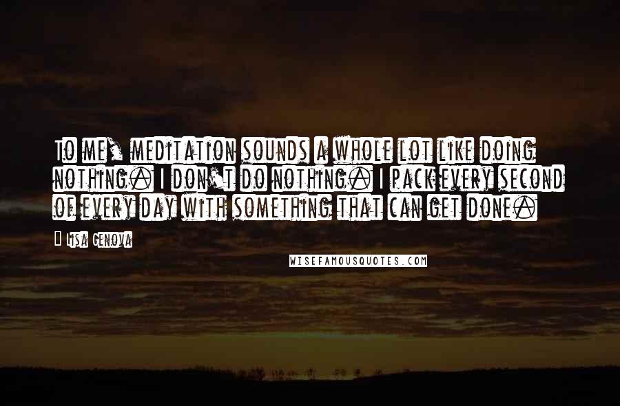 Lisa Genova quotes: To me, meditation sounds a whole lot like doing nothing. I don't do nothing. I pack every second of every day with something that can get done.