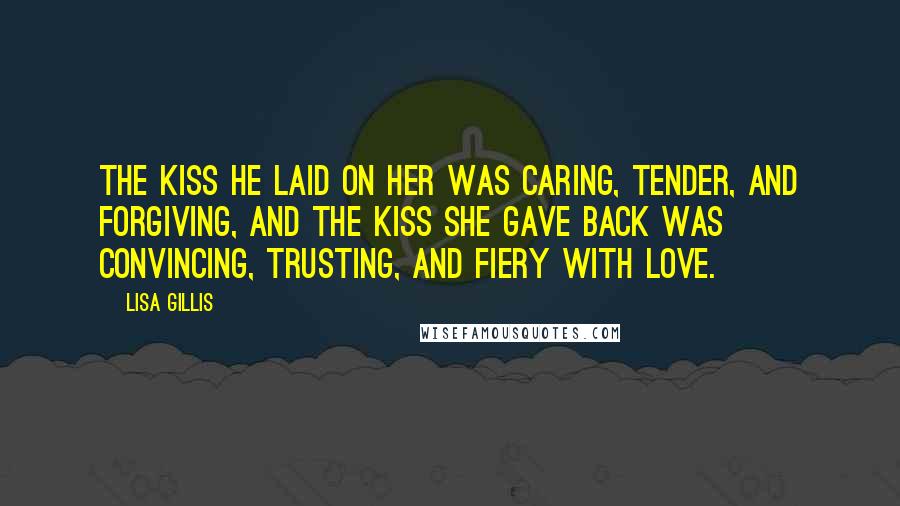 Lisa Gillis quotes: The kiss he laid on her was caring, tender, and forgiving, and the kiss she gave back was convincing, trusting, and fiery with love. Lisa Gillis quotes: The kiss he laid on her was caring, tender, and forgiving, and the kiss she gave back was convincing, trusting, and fiery with love.