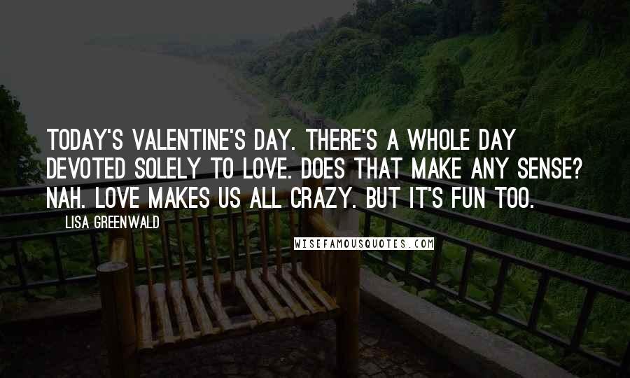 Lisa Greenwald quotes: Today's Valentine's Day. There's a whole day devoted solely to love. Does that make any sense? Nah. Love makes us all crazy. But it's fun too.