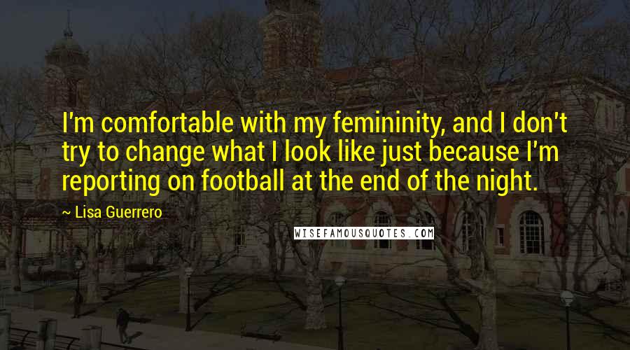 Lisa Guerrero quotes: I'm comfortable with my femininity, and I don't try to change what I look like just because I'm reporting on football at the end of the night.