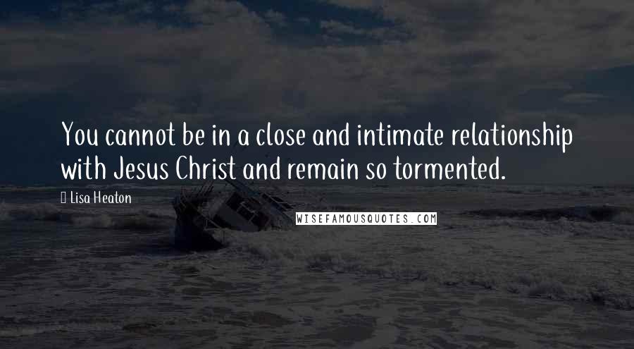 Lisa Heaton quotes: You cannot be in a close and intimate relationship with Jesus Christ and remain so tormented.