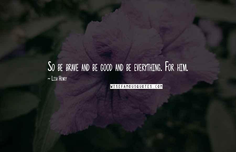 Lisa Henry quotes: So be brave and be good and be everything. For him. Lisa Henry quotes: So be brave and be good and be everything. For him.