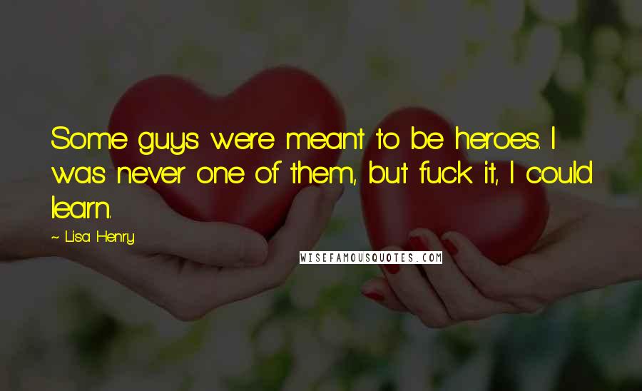 Lisa Henry quotes: Some guys were meant to be heroes. I was never one of them, but fuck it, I could learn. Lisa Henry quotes: Some guys were meant to be heroes. I was never one of them, but fuck it, I could learn.