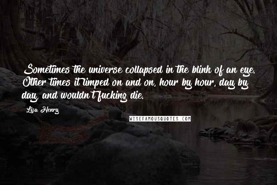 Lisa Henry quotes: Sometimes the universe collapsed in the blink of an eye. Other times it limped on and on, hour by hour, day by day, and wouldn't fucking die. Lisa Henry quotes: Sometimes the universe collapsed in the blink of an eye. Other times it limped on and on, hour by hour, day by day, and wouldn't fucking die.