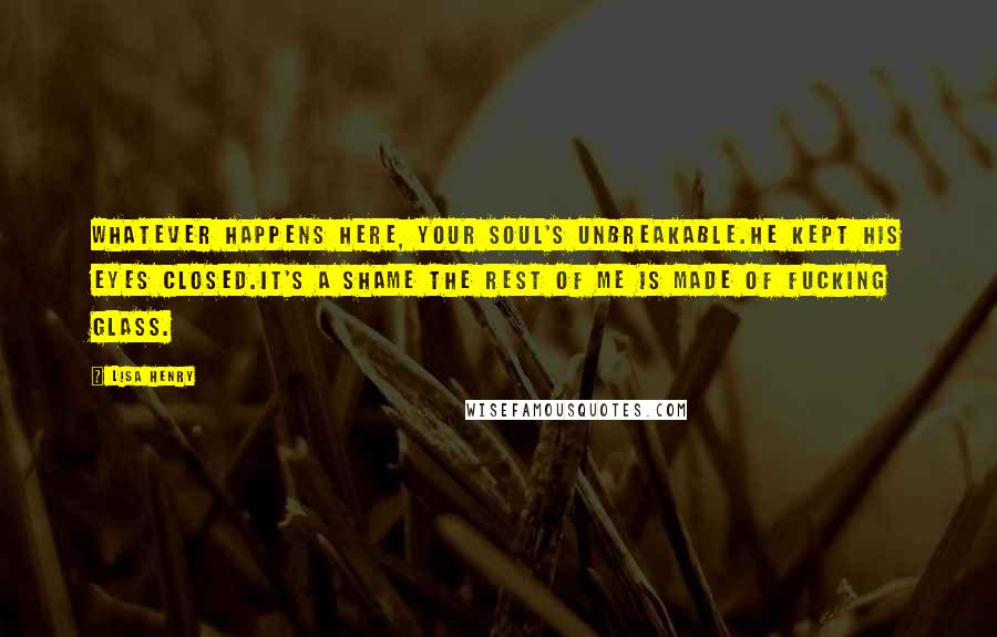 Lisa Henry quotes: Whatever happens here, your soul's unbreakable.He kept his eyes closed.It's a shame the rest of me is made of fucking glass. Lisa Henry quotes: Whatever happens here, your soul's unbreakable.He kept his eyes closed.It's a shame the rest of me is made of fucking glass.