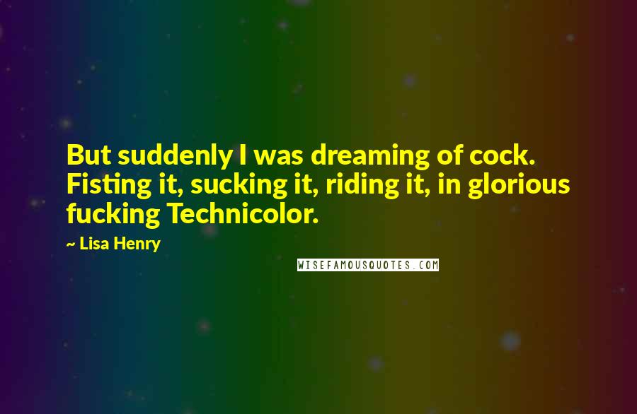 Lisa Henry quotes: But suddenly I was dreaming of cock. Fisting it, sucking it, riding it, in glorious fucking Technicolor. Lisa Henry quotes: But suddenly I was dreaming of cock. Fisting it, sucking it, riding it, in glorious fucking Technicolor.