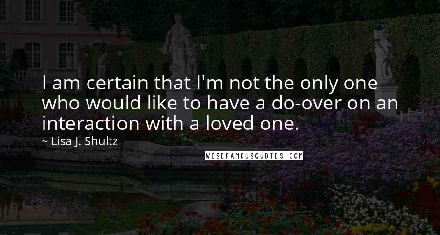 Lisa J. Shultz quotes: I am certain that I'm not the only one who would like to have a do-over on an interaction with a loved one.