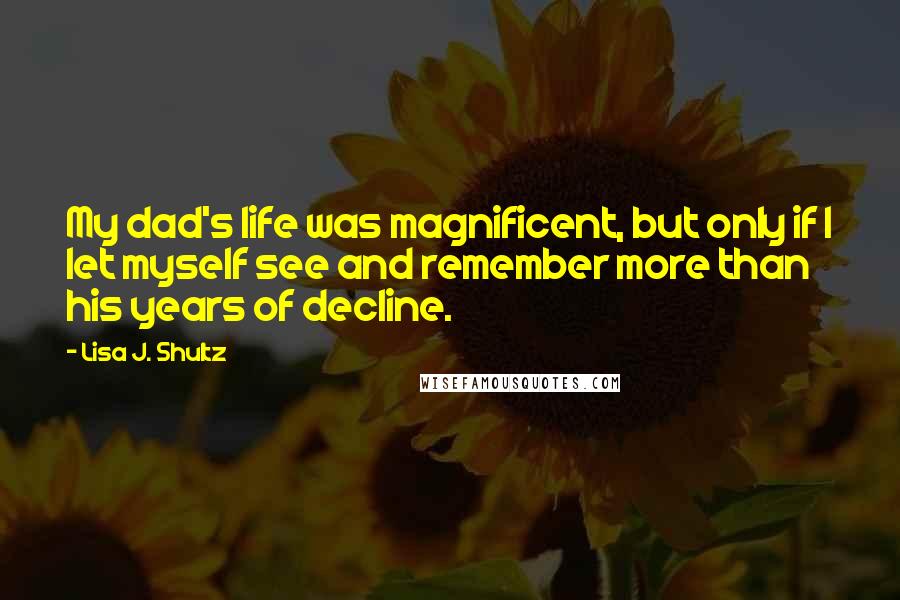 Lisa J. Shultz quotes: My dad's life was magnificent, but only if I let myself see and remember more than his years of decline.