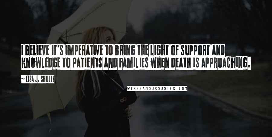 Lisa J. Shultz quotes: I believe it's imperative to bring the light of support and knowledge to patients and families when death is approaching.