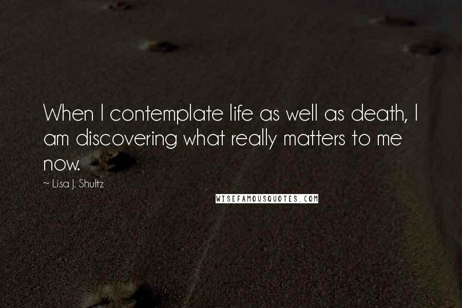 Lisa J. Shultz quotes: When I contemplate life as well as death, I am discovering what really matters to me now.