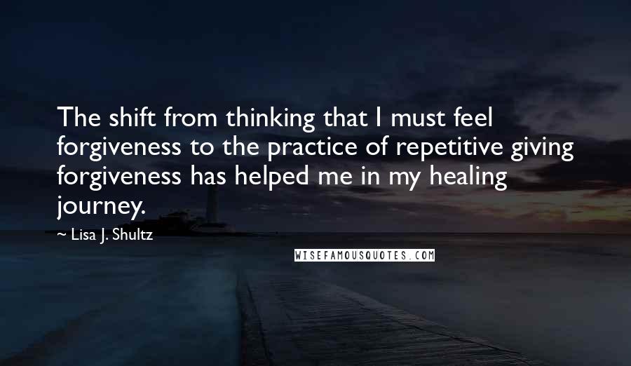 Lisa J. Shultz quotes: The shift from thinking that I must feel forgiveness to the practice of repetitive giving forgiveness has helped me in my healing journey.