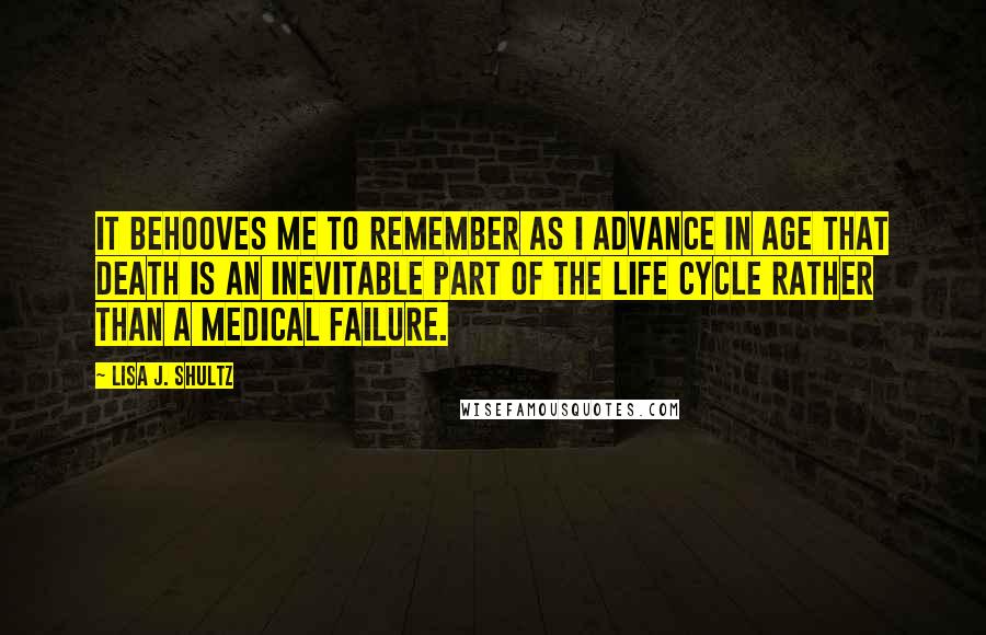 Lisa J. Shultz quotes: It behooves me to remember as I advance in age that death is an inevitable part of the life cycle rather than a medical failure.