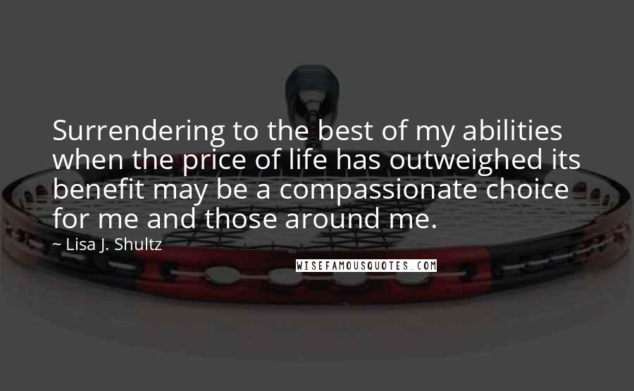 Lisa J. Shultz quotes: Surrendering to the best of my abilities when the price of life has outweighed its benefit may be a compassionate choice for me and those around me.