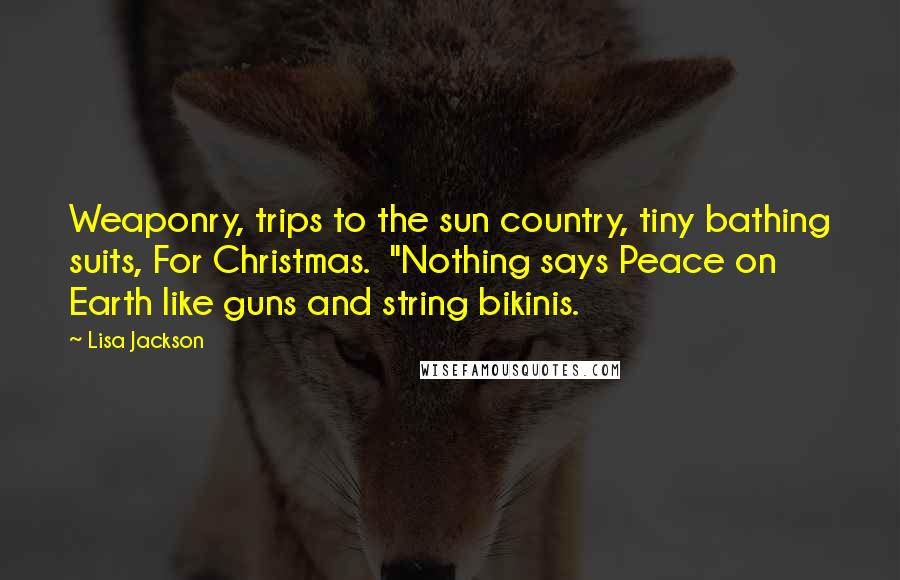 Lisa Jackson quotes: Weaponry, trips to the sun country, tiny bathing suits, For Christmas. "Nothing says Peace on Earth like guns and string bikinis. Lisa Jackson quotes: Weaponry, trips to the sun country, tiny bathing suits, For Christmas. "Nothing says Peace on Earth like guns and string bikinis.