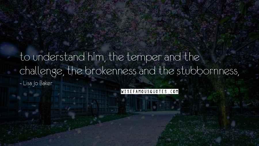 Lisa-Jo Baker quotes: to understand him, the temper and the challenge, the brokenness and the stubbornness,