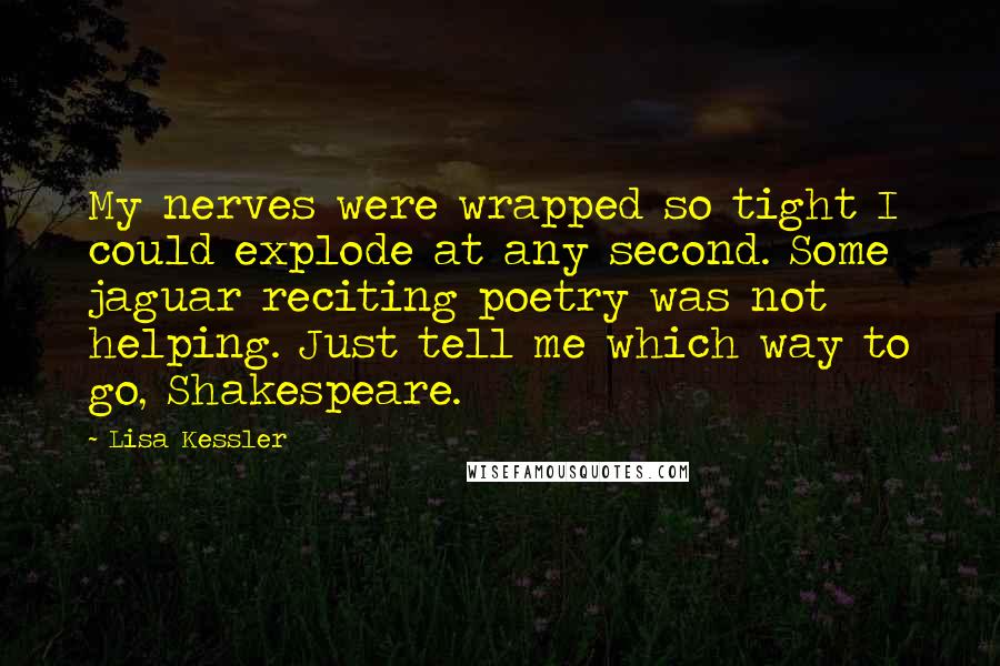 Lisa Kessler quotes: My nerves were wrapped so tight I could explode at any second. Some jaguar reciting poetry was not helping. Just tell me which way to go, Shakespeare. Lisa Kessler quotes: My nerves were wrapped so tight I could explode at any second. Some jaguar reciting poetry was not helping. Just tell me which way to go, Shakespeare.