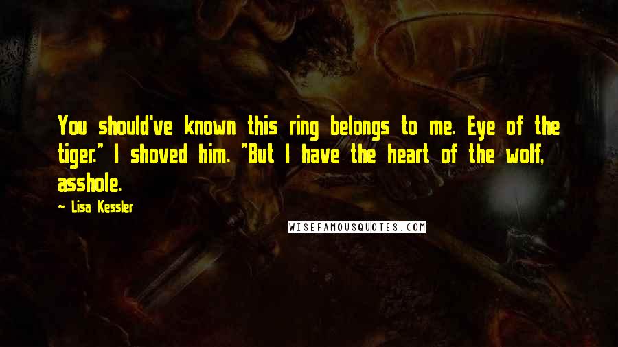 Lisa Kessler quotes: You should've known this ring belongs to me. Eye of the tiger." I shoved him. "But I have the heart of the wolf, asshole. Lisa Kessler quotes: You should've known this ring belongs to me. Eye of the tiger." I shoved him. "But I have the heart of the wolf, asshole.