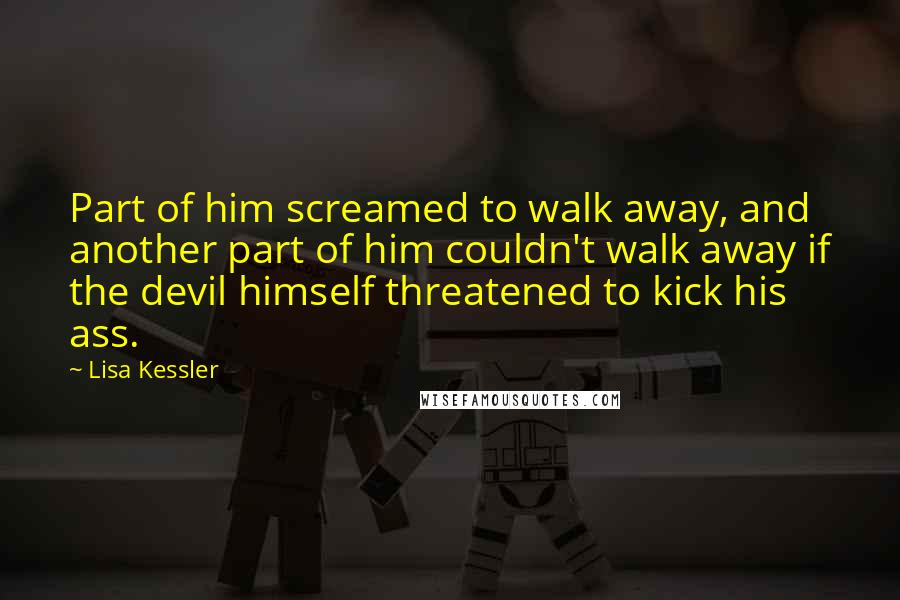Lisa Kessler quotes: Part of him screamed to walk away, and another part of him couldn't walk away if the devil himself threatened to kick his ass. Lisa Kessler quotes: Part of him screamed to walk away, and another part of him couldn't walk away if the devil himself threatened to kick his ass.