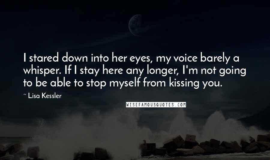 Lisa Kessler quotes: I stared down into her eyes, my voice barely a whisper. If I stay here any longer, I'm not going to be able to stop myself from kissing you.