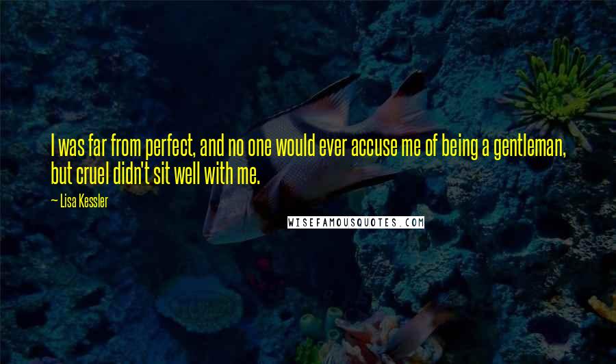 Lisa Kessler quotes: I was far from perfect, and no one would ever accuse me of being a gentleman, but cruel didn't sit well with me. Lisa Kessler quotes: I was far from perfect, and no one would ever accuse me of being a gentleman, but cruel didn't sit well with me.